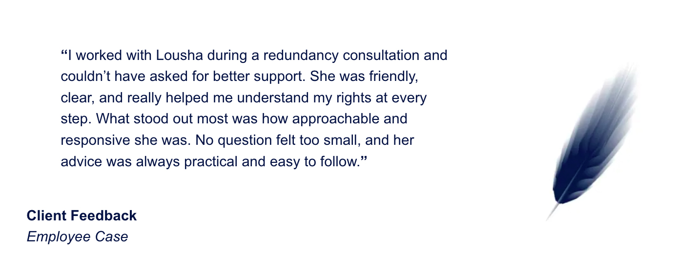 I worked with Lousha during a redundancy consultation and couldn’t have asked for better support. She was friendly, clear, and really helped me understand my rights at every step. What stood out most was how approachable and responsive she was. No question felt too small, and her advice was always practical and easy to follow.